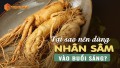 Tại sao bạn nên dùng nhân sâm buổi sáng mà không phải là buổi khác trong ngày?